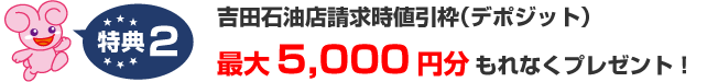 特典2.吉田石油店請求時値引枠（デポジット）カード到着後3ヶ月以内のカードショッピングで最大5,000円分もれなくプレゼント！